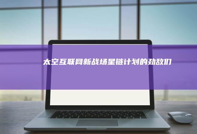 太空互联网新战场星链计划的劲敌们