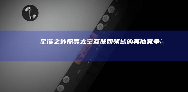 星链之外：探寻太空互联网领域的其他竞争者