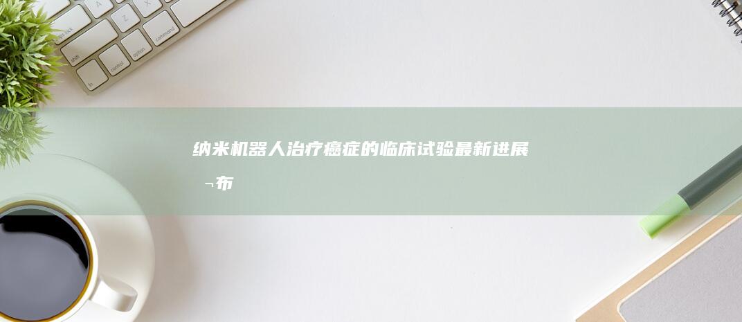 纳米机器人治疗癌症的临床试验最新进展公布