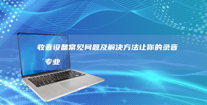 收音设备常见问题及解决方法：让你的录音更专业