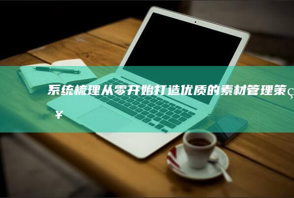 系统梳理：从零开始打造优质的素材管理策略