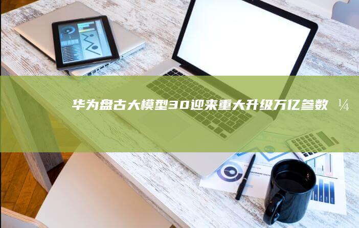 华为盘古大模型30迎来重大升级万亿参数引