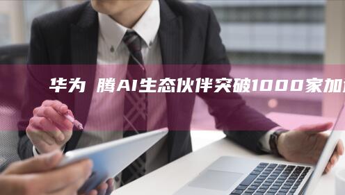 华为昇腾AI生态伙伴突破1000家加速人工