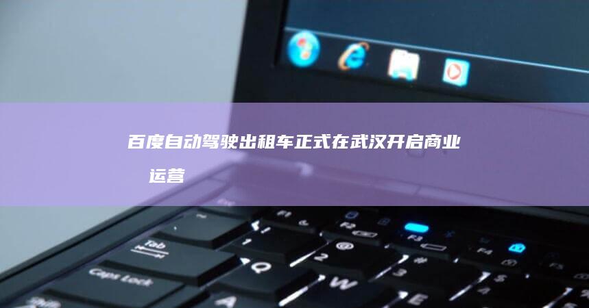 百度自动驾驶出租车正式在武汉开启商业化运营