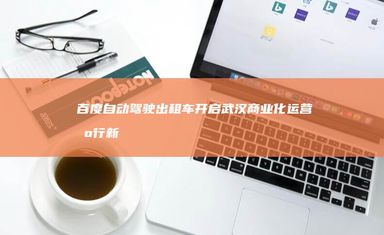 百度自动驾驶出租车开启武汉商业化运营出行新