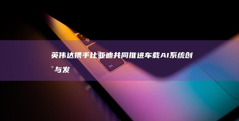 英伟达携手比亚迪共同推进车载AI系统创新与发