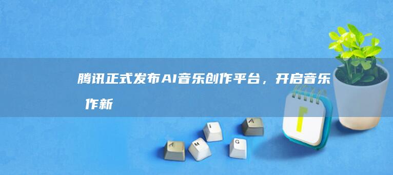 腾讯正式发布AI创作平台,开启创作新
