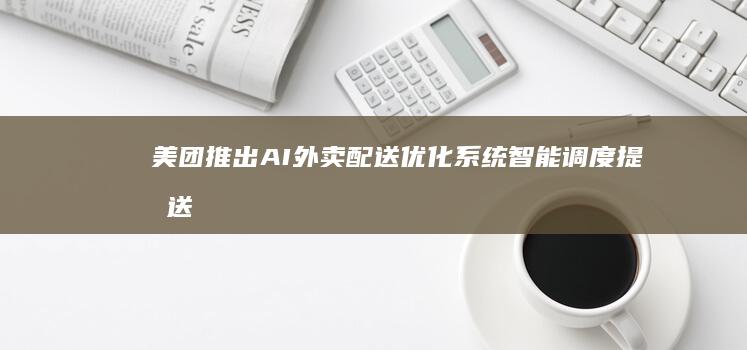 美团推出AI外卖配送优化系统智能调度提升送