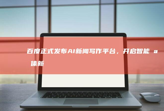 百度正式发布AI新闻写作平台，开启智能媒体新时代
