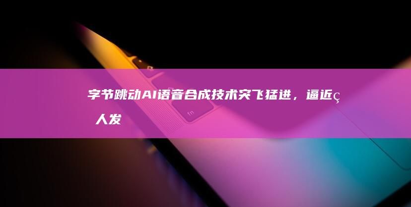 字节跳动AI语音合成技术突飞猛进,逼近真人发
