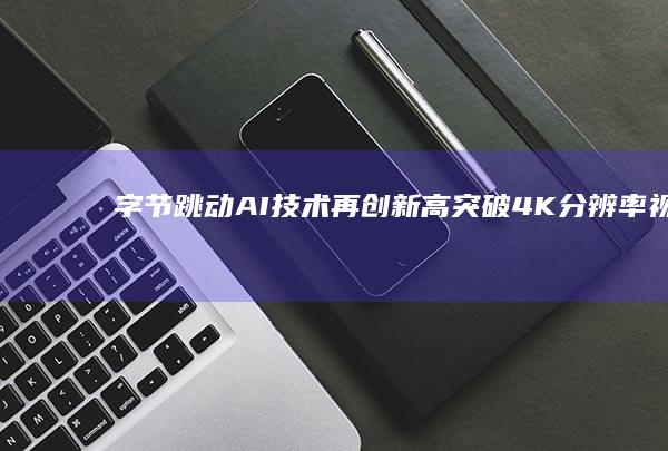 字节跳动AI技术再创新高突破4K分辨率视频