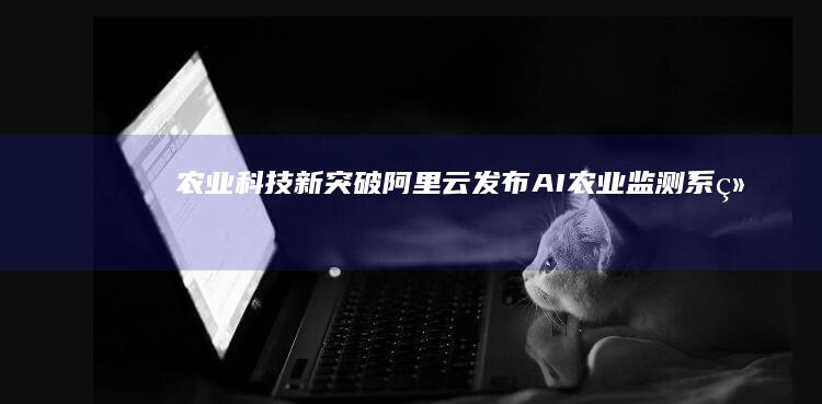农业科技新突破阿里云发布AI农业监测系统
