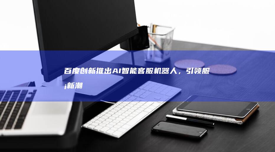 百度创新推出AI智能客服机器人,引领服务新潮