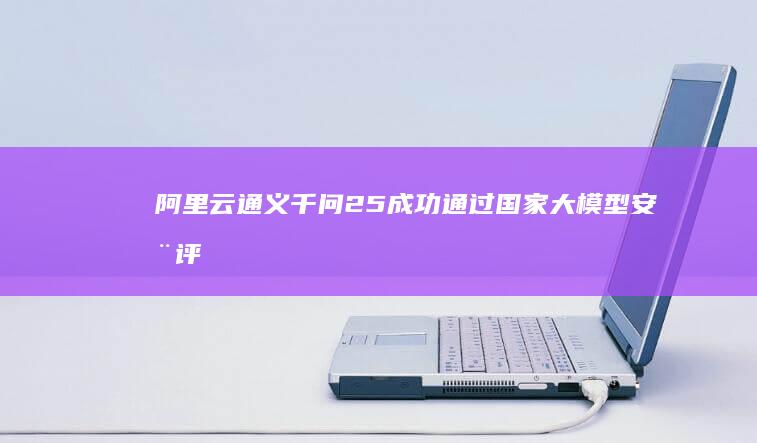 阿里云通义千问2.5成功通过国家大模型安全评估，开启AI发展新阶段