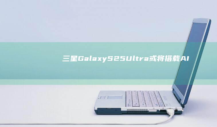 三星Galaxy S25 Ultra或将搭载AI协处理器：提升手机智能体验