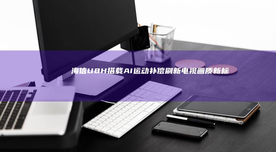 海信U8H搭载AI运动补偿刷新电视画质新标