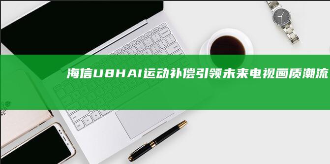 海信U8H：AI运动补偿引领未来电视画质潮流