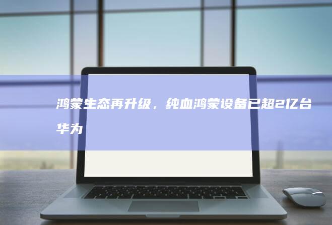 鸿蒙生态再升级，纯血鸿蒙设备已超2亿台！华为鸿蒙NEXT正式版上线