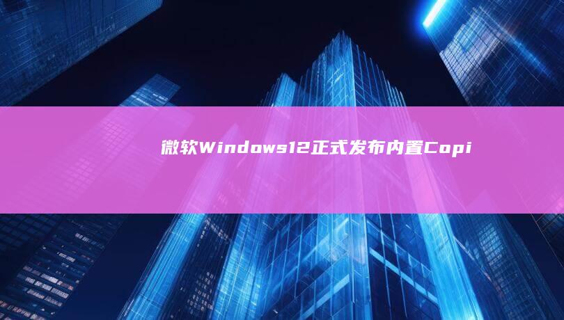 微软Windows 12正式发布：内置Copilot AI助手，开启智能操作系统新时代