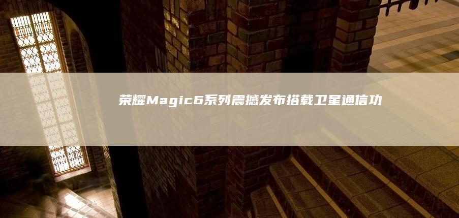 荣耀Magic6系列震撼发布：搭载卫星通信功能，开启通讯新纪元