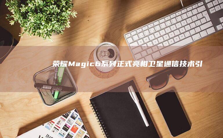 荣耀Magic6系列正式亮相：卫星通信技术引领未来通讯潮流