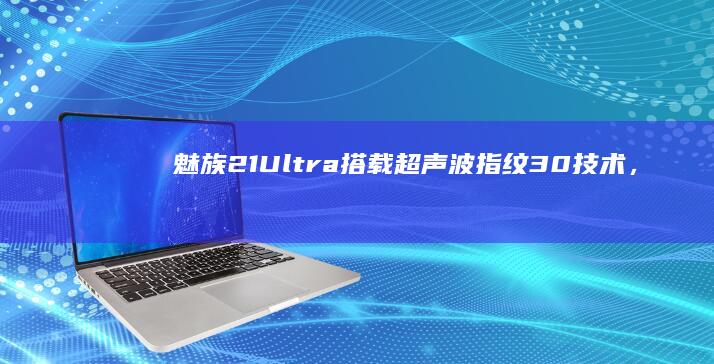魅族21 Ultra搭载超声波指纹3.0技术，解锁更便捷