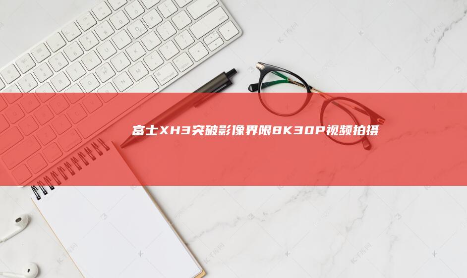 富士X-H3突破影像界限：8K 30P视频拍摄新体验