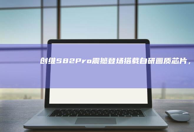 创维S82 Pro震撼登场：搭载自研画质芯片，开启视觉新体验