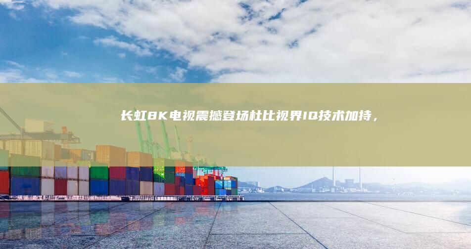 长虹8K电视震撼登场：杜比视界IQ技术加持，带来极致视觉盛宴