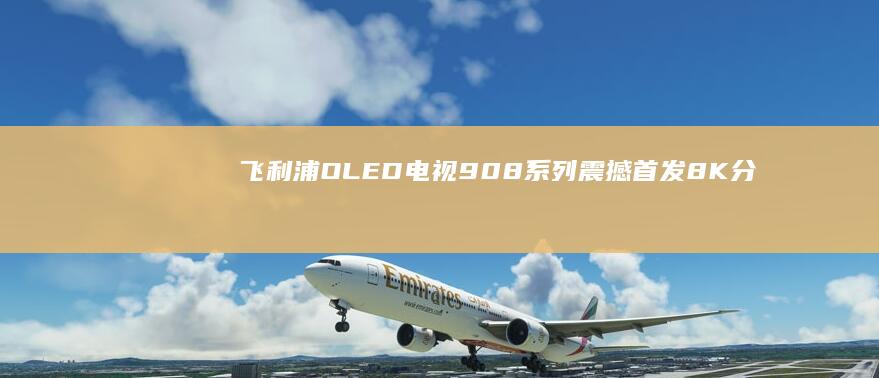 飞利浦OLED电视908系列震撼首发：8K分辨率搭配144Hz刷新率