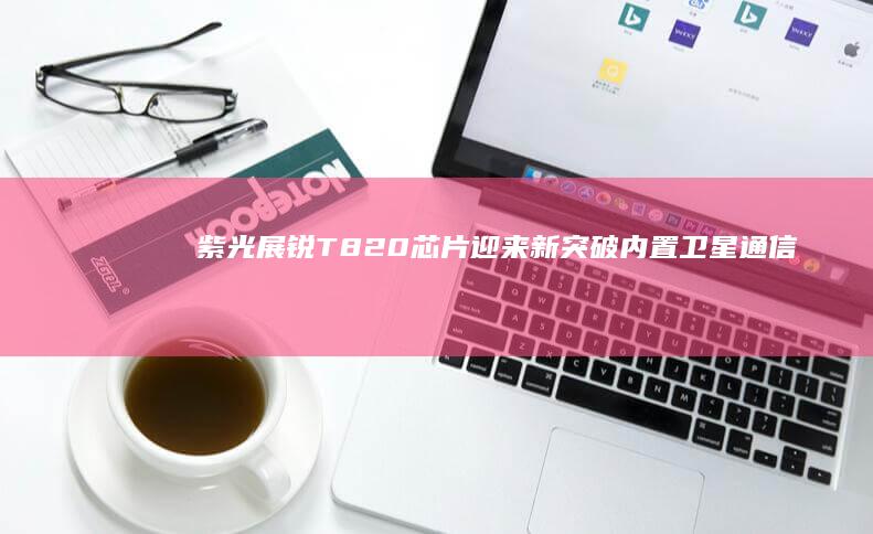 紫光展锐T820芯片迎来新突破：内置卫星通信功能