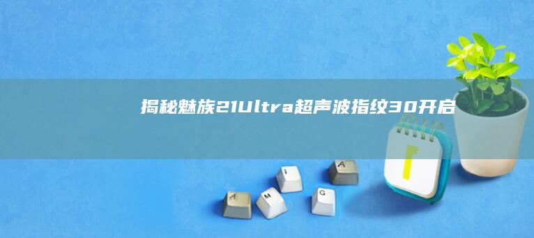 揭秘魅族21 Ultra超声波指纹3.0：开启指纹识别新纪元