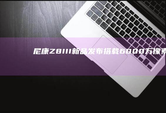 尼康Z8 III新品发布：搭载6000万像素传感器，影像实力再升级