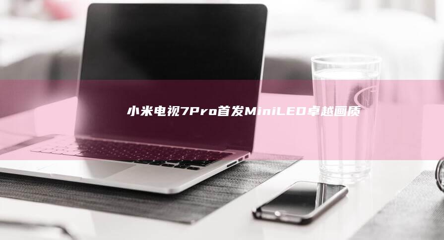 小米电视7 Pro首发Mini LED：卓越画质与创新设计的完美结合