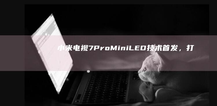 小米电视7 Pro：Mini LED技术首发，打造极致观看体验