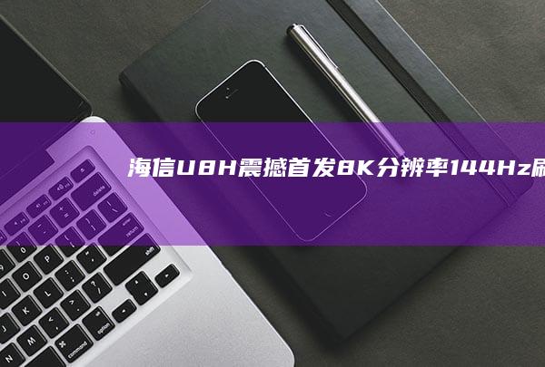 海信U8H震撼首发：8K分辨率+144Hz刷新率，开启超高清视界新纪元