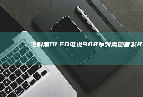 飞利浦OLED电视908系列震撼首发：8K画质引领未来显示潮流