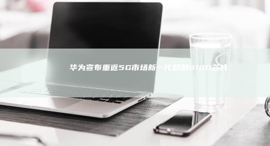 华为宣布重返5G市场：新一代麒麟9100芯片正式登场