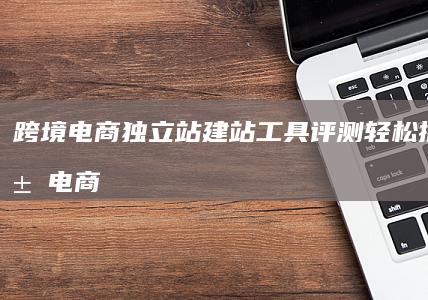 跨境电商独立站建站工具评测轻松搭建专属电商