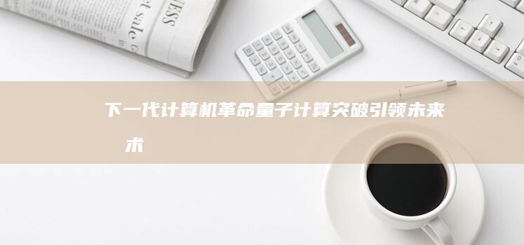 下一代计算机革命：量子计算突破引领未来技术