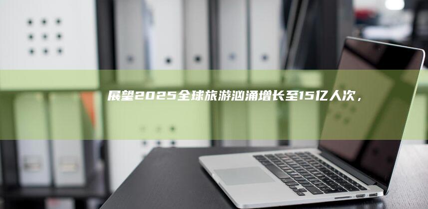 展望2025：全球旅游汹涌增长至15亿人次，中国国内旅游震撼突破60亿人次新里程碑