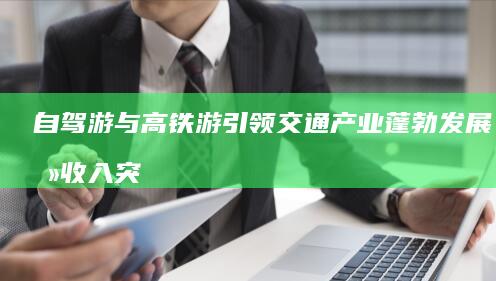 自驾游与高铁游引领交通产业蓬勃发展，总收入突破1.6万亿元