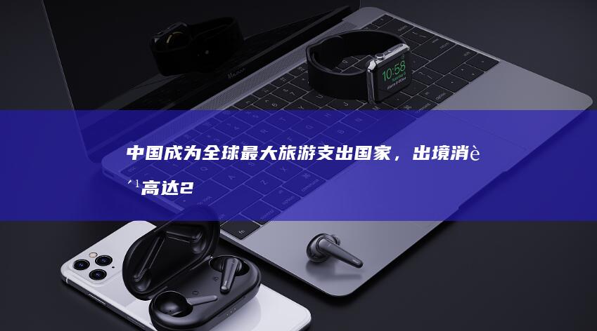 中国成为全球最大旅游支出国家，出境消费高达2510亿美元