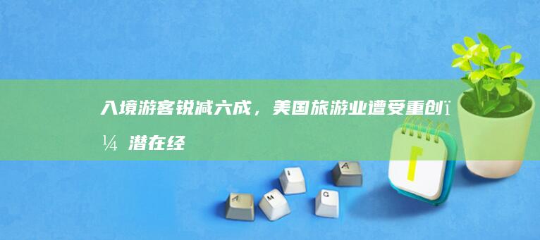 入境游客锐减六成，美国旅游业遭受重创，潜在经济损失达640亿美元