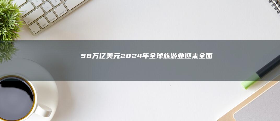 5.8万亿美元！2024年全球旅游业迎来全面回暖与繁荣