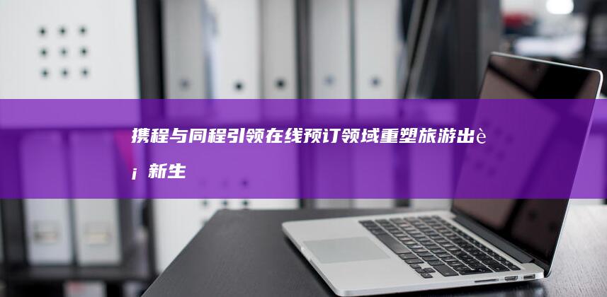 携程与同程引领在线预订领域：重塑旅游出行新生态