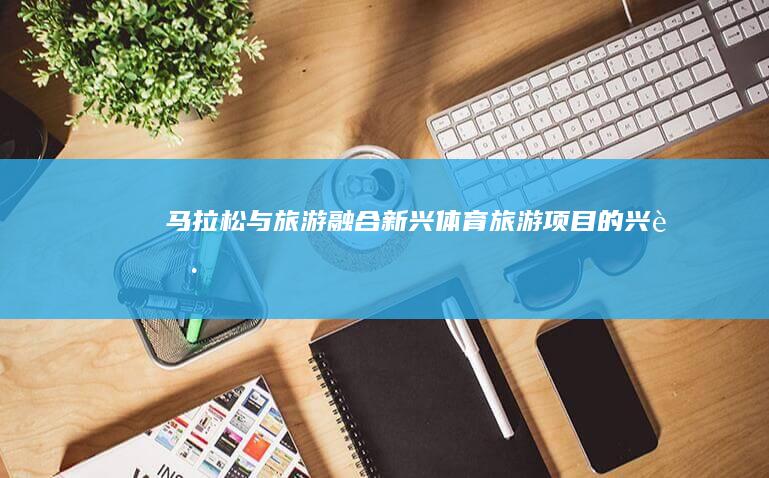 马拉松与旅游融合：新兴体育旅游项目的兴起