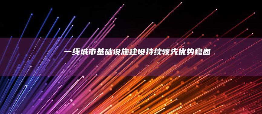 一线城市基础设施建设持续领先：优势稳固