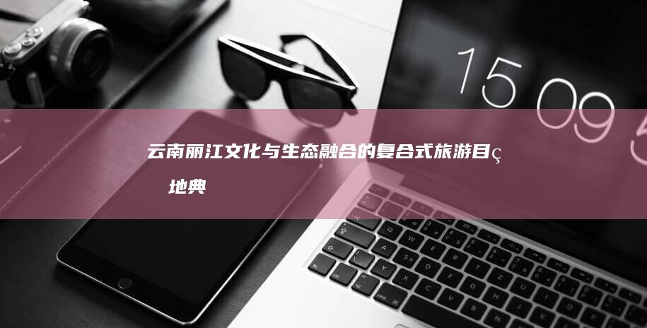 云南丽江：文化与生态融合的复合式旅游目的地典范