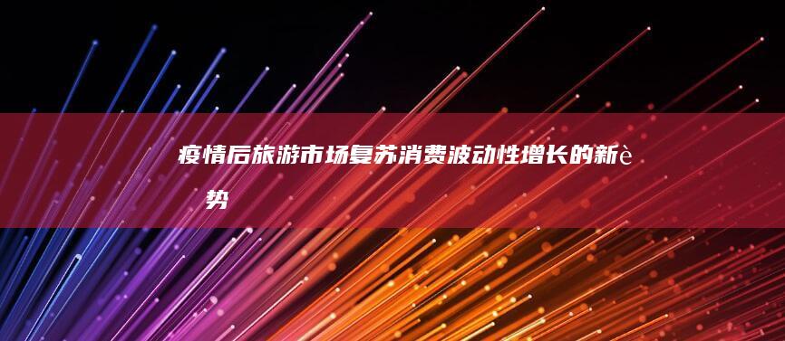 疫情后旅游市场复苏：消费波动性增长的新趋势